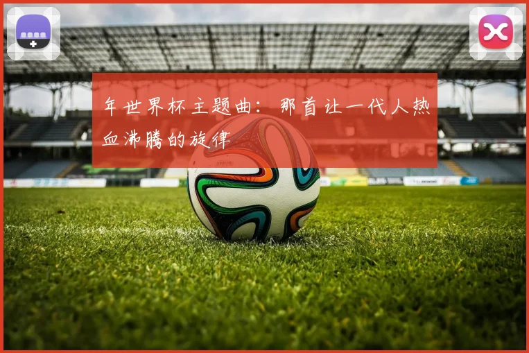 年世界杯主题曲:那首让一代人热血沸腾的旋律