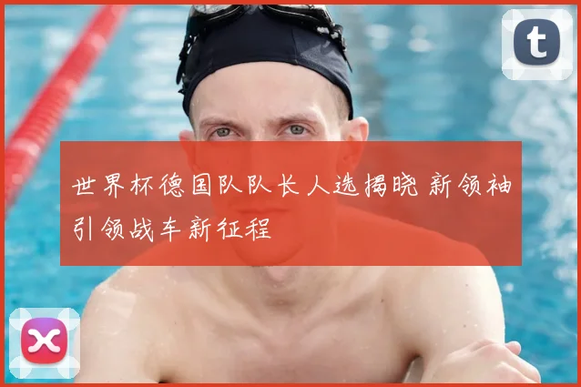世界杯德国队队长人选揭晓 新领袖引领战车新征程
