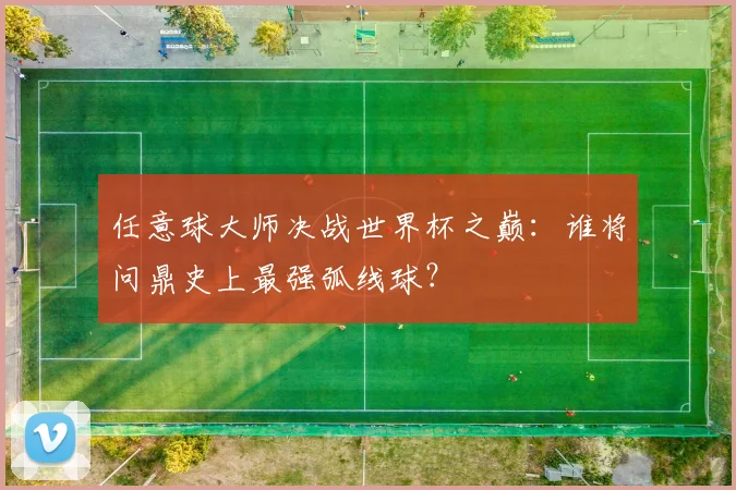 任意球大师决战世界杯之巅：谁将问鼎史上最强弧线球？