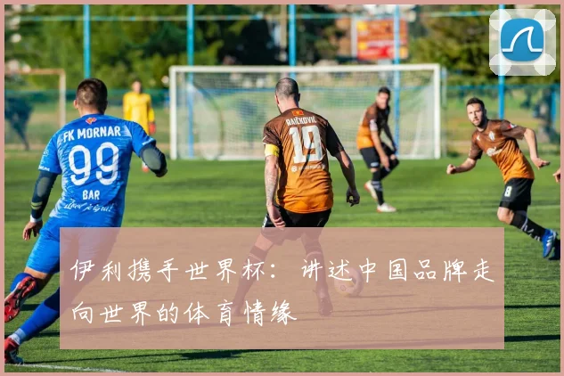 伊利携手世界杯：讲述中国品牌走向世界的体育情缘