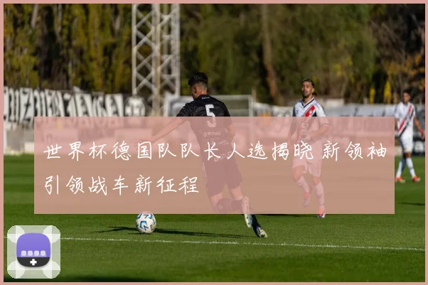 世界杯德国队队长人选揭晓 新领袖引领战车新征程