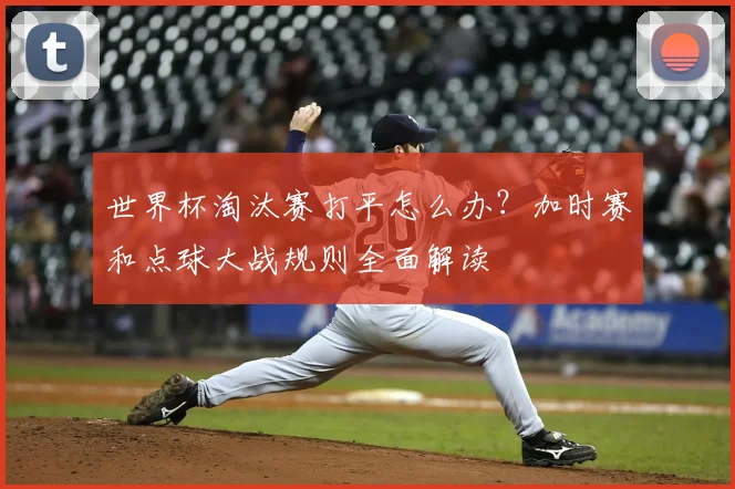 世界杯淘汰赛打平怎么办？加时赛和点球大战规则全面解读