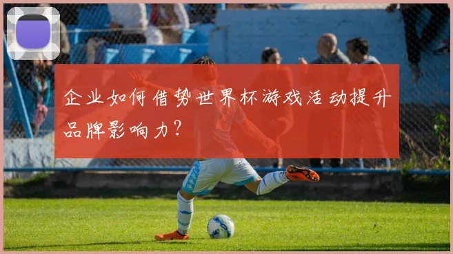 企业如何借势世界杯游戏活动提升品牌影响力？
