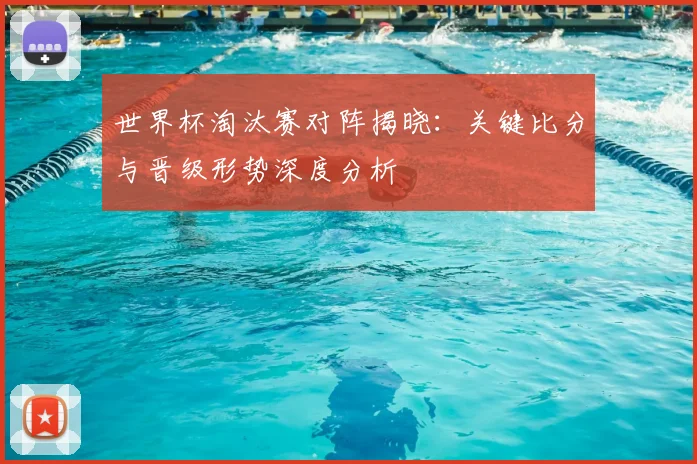 世界杯淘汰赛对阵揭晓：关键比分与晋级形势深度分析