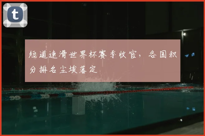 短道速滑世界杯赛季收官，各国积分排名尘埃落定