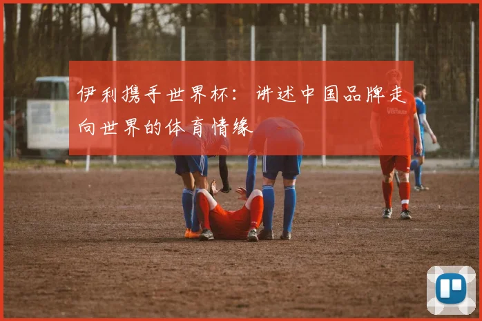 伊利携手世界杯：讲述中国品牌走向世界的体育情缘
