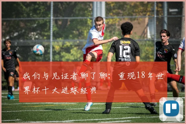 我们与见证者聊了聊：重现18年世界杯十大进球经典