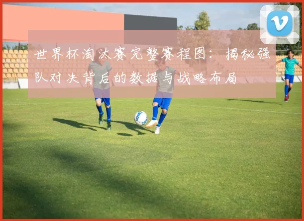 世界杯淘汰赛完整赛程图：揭秘强队对决背后的数据与战略布局