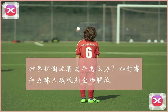世界杯淘汰赛打平怎么办？加时赛和点球大战规则全面解读