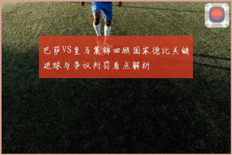 巴萨VS皇马集锦回顾国家德比关键进球与争议判罚看点解析