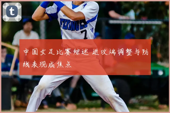 中国女足比赛综述 进攻端调整与防线表现成焦点