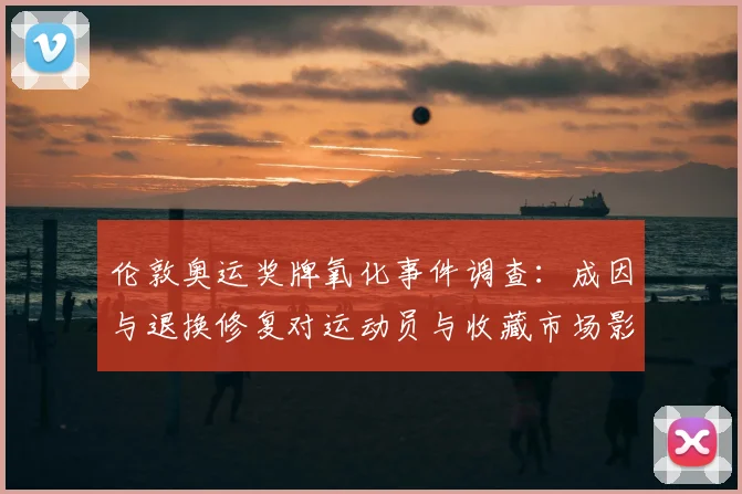 伦敦奥运奖牌氧化事件调查：成因与退换修复对运动员与收藏市场影响