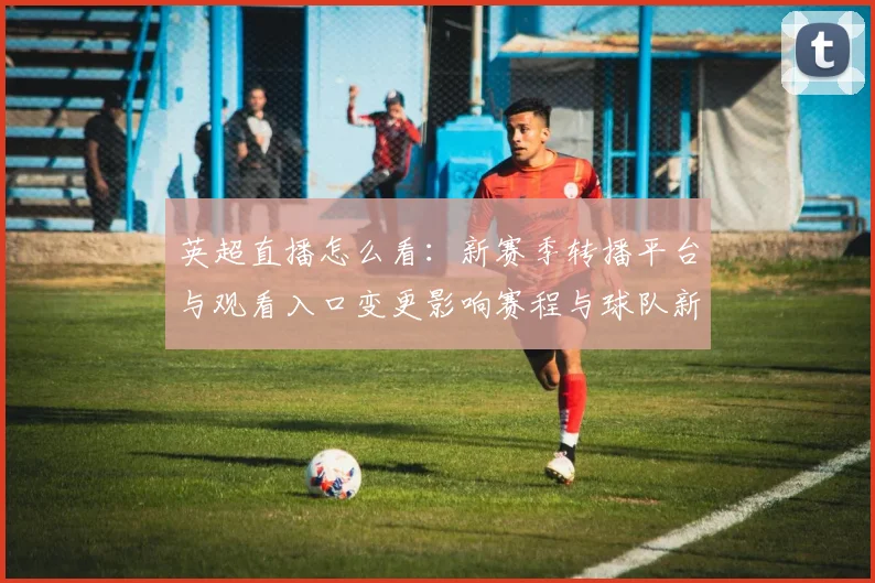 英超直播怎么看：新赛季转播平台与观看入口变更影响赛程与球队新闻解读