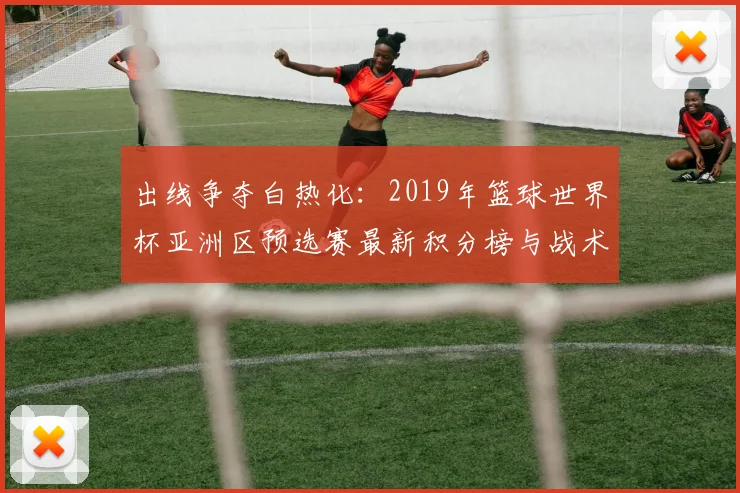 出线争夺白热化：2019年篮球世界杯亚洲区预选赛最新积分榜与战术分析