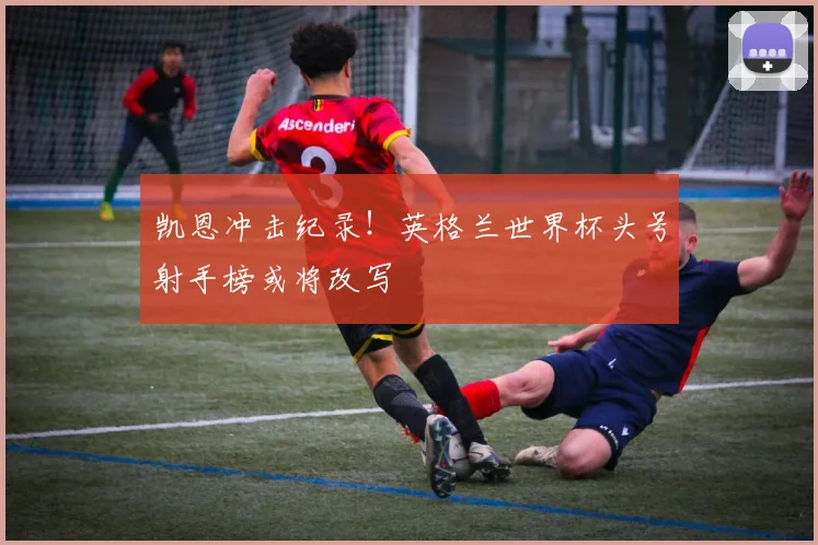 凯恩冲击纪录！英格兰世界杯头号射手榜或将改写