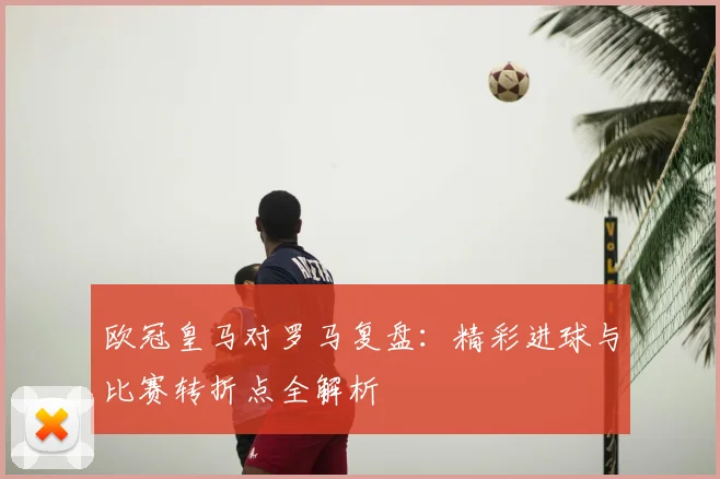 欧冠皇马对罗马复盘：精彩进球与比赛转折点全解析