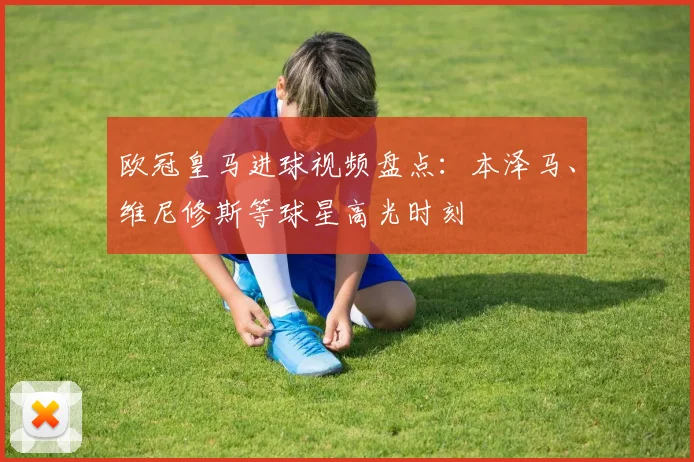 欧冠皇马进球视频盘点：本泽马、维尼修斯等球星高光时刻