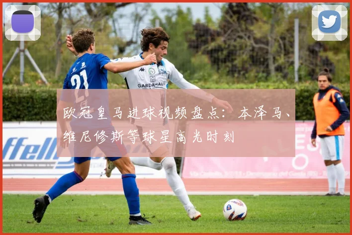 欧冠皇马进球视频盘点：本泽马、维尼修斯等球星高光时刻