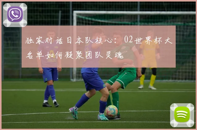 独家对话日本队核心：02世界杯大名单如何凝聚团队灵魂